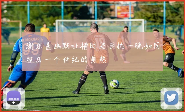 谢尔基幽默吐槽时差困扰一晚如同经历一个世纪的煎熬