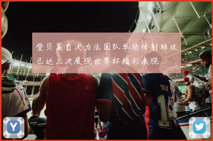 登贝莱首次为法国队单场传射助攻已达三次展现世界杯精彩表现