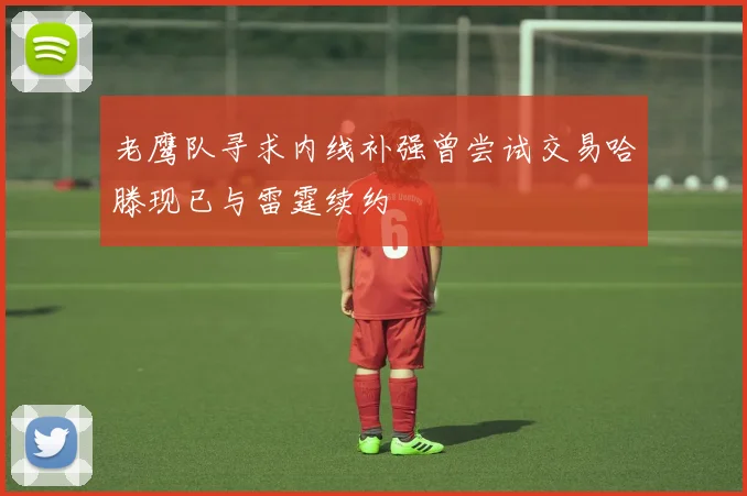 老鹰队寻求内线补强曾尝试交易哈滕现已与雷霆续约