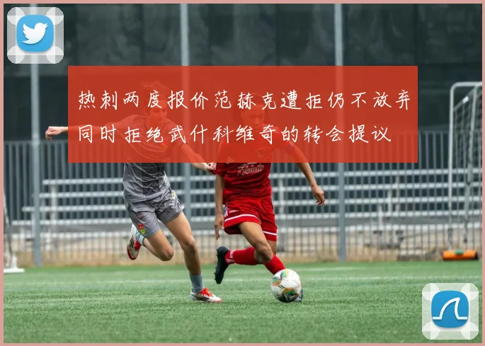 热刺两度报价范赫克遭拒仍不放弃同时拒绝武什科维奇的转会提议