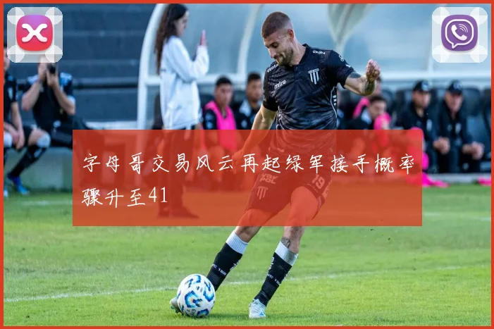 字母哥交易风云再起绿军接手概率骤升至41