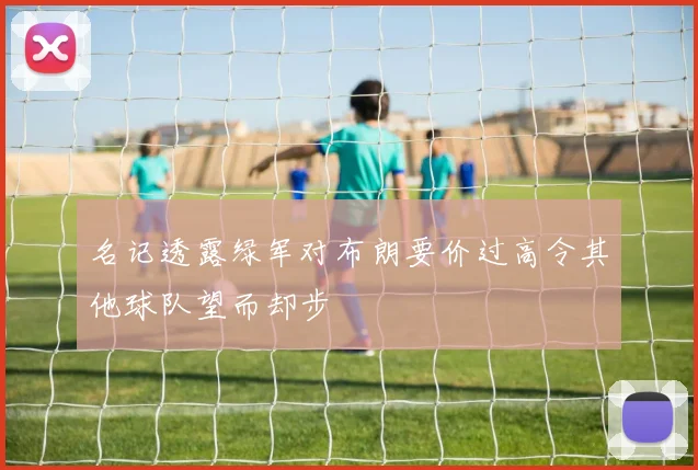 名记透露绿军对布朗要价过高令其他球队望而却步