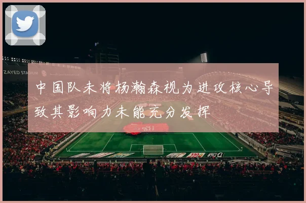 中国队未将杨瀚森视为进攻核心导致其影响力未能充分发挥