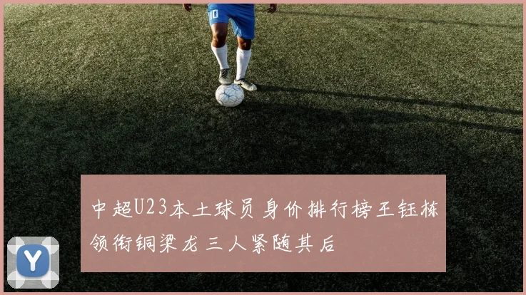 中超U23本土球员身价排行榜王钰栋领衔铜梁龙三人紧随其后