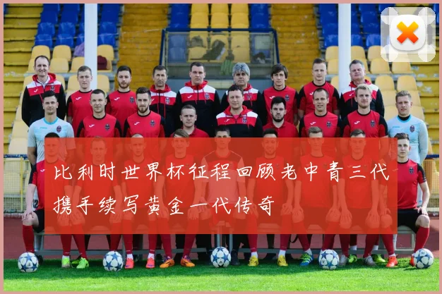 比利时世界杯征程回顾老中青三代携手续写黄金一代传奇