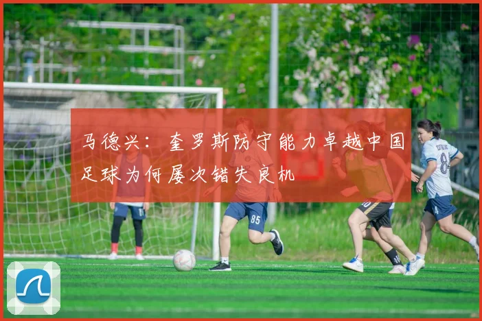 马德兴：奎罗斯防守能力卓越中国足球为何屡次错失良机