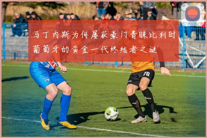 马丁内斯为何屡获豪门青睐比利时葡萄牙的黄金一代终结者之谜
