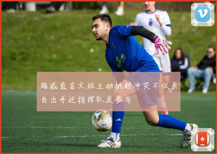 路威直言文班主动挑起冲突不仅亲自出手还指挥队友参与