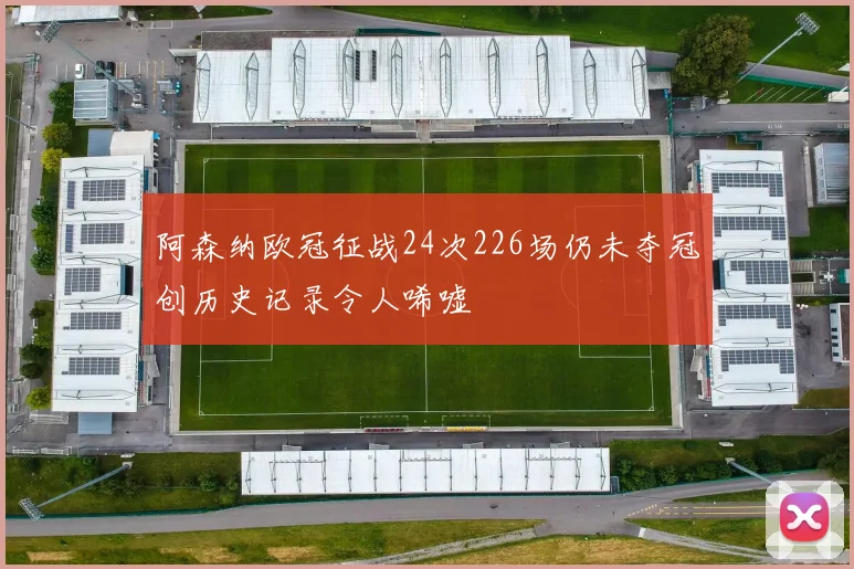 阿森纳欧冠征战24次226场仍未夺冠创历史记录令人唏嘘